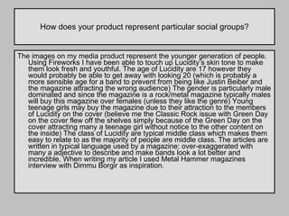 How does your product represent particular social groups? The images on my media product represent the younger generation of people. Using Fireworks I have been able to touch up Lucidity’s skin tone to make them look fresh and youthful. The age of Lucidity are 17 however they would probably be able to get away with looking 20 (which is probably a more sensible age for a band to prevent from being like Justin Beiber and the magazine attracting the wrong audience) The gender is particularly male dominated and since the magazine is a rock/metal magazine typically males will buy this magazine over females (unless they like the genre) Young teenage girls may buy the magazine due to their attraction to the members of Lucidity on the cover (believe me the Classic Rock issue with Green Day on the cover flew off the shelves simply because of the Green Day on the cover attracting many a teenage girl without notice to the other content on the inside) The class of Lucidity are typical middle class which makes them easy to relate to as the majority of people are middle class. The articles are written in typical language used by a magazine: over-exaggerated with many a adjective to describe and make bands look a lot better and incredible. When writing my article I used Metal Hammer magazines interview with Dimmu Borgir as inspiration.  