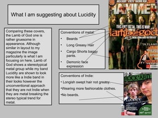What I am suggesting about Lucidity Comparing these covers, the Lamb of God one is rather gruesome in appearance. Although similar in layout to my magazine the image particularly is what I am focusing on here. Lamb of God shows a stereotypical metal group while my band Lucidity are shown to look more like a Indie band in their looks however the unconventional approach that they are not Indie when they are metal breaking the stereo typical trend for metal. Conventions of metal: Beards Long Greasy Hair Cargo Shorts baggy pants. Demonic face expression Conventions of Indie:  Longish swept hair not greasy. Wearing more fashionable clothes.  No beards. 
