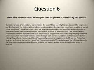 Question 6 What have you learnt about technologies from the process of constructing this productDuring the process of production, I learned about the uses of blogs and why they can be useful for progression and development. The first thing I learned was how to use blogs. Seen as I have never been on a blog or owned a blog space I didn’t know how to use them, but now I can use the basics like publishing and commenting in order to create my own blog and comment on others for example. In addition to this, I am able to use the Macromedia fireworks more efficiently than before. I could only perform basic tasks using the program before whereas now, I am moderately skilled in terms of design work and other problems that I encountered when making the products. However, publishers/ creators of professional magazines probably use the Photoshop program, so if repeat the exercise I would use Photoshop instead of fireworks because the effects and tools in the program are more complex and I could probably end up with a more aesthetically pleasing group of products. 