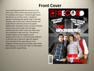 Front CoverI am overall pleased with the outcome of my front cover. What I think works best about it is it’s simplicity and layout. I firstly thought about the picture on my front cover, I needed to present something that would make it look like whoever was on the cover meant business and really fitted in with the point of my splash. Additionally I decided to make it simple and bold because the picture takes over the page intentionally and I didn’t want text other than the masthead to take over this. The point of another edition to any magazine each week/month is that it is conventionally different to the last one so why not make this edition more involved in the main feature in the magazine. People can find out other news inside the magazine, so I think the “lack” of information given could be a good thing. 