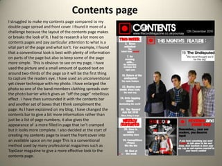 Contents pageI struggled to make my contents page compared to my double page spread and front cover. I found it more of a challenge because the layout of the contents page makes or breaks the look of it. I had to research a lot more on contents pages and pay particular attention to what is a vital part of the page and what isn’t. For example, I found that a conventional look is best with plenty of information on parts of the page but also to keep some of the page more simple.  This is obvious to see on my page, I have used the picture and a small amount of quoted text on around two-thirds of the page so it will be the first thing to capture the readers eye, I have used an unconventional yet clever technique with my photo. I have enlarged the photo so one of the band members clothing spreads over the photo barrier which gives an “off the page” rebellious effect . I have then surrounded it with the contents bar and another set of boxes that I think compliment the page. As I have explained on my blog, I have changed the contents bar to give a bit more information rather than just be a list of page numbers, it also gives the appearance of  a more filled in page that isn't cramped but it looks more complete. I also decided at the start of creating my contents page to insert the front cover into an available space on my page This is a conventional method used by many professional magazines such as TopGear magazine to give a more effective look to the contents page. 