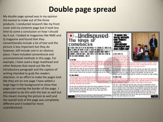 Double page spreadMy double page spread was in my opinion the easiest to make out of the three products. I conducted research like my front cover and my contents page but it took less time to come a conclusion on how I should lay it out. I looked at magazines like NME and Q magazine and found that they conventionally include a lot of text and the picture is less important but they do however, still include one in an obvious place. I have included conventional and unconventional methods in this page. For example, I have used a large masthead and other features that stand out like the introductory paragraph and the caption of writing intended to grab the readers attention. In an effort to make the pages look like they are on one page I have added a large logo in the background to show that pages can overlap the border of the page.  I attempted to do this with the text as well but this meant moving the picture as well and the overall look of the page was completely different and it looked far more unprofessional. 