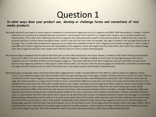 Question 1In what ways does your product use, develop or challenge forms and conventions of real media productsMy media product(s) are typical in some respects compared to conventional magazines such as Q magazine and NME. With the products I created, I tried to keep them as conventional as possible because convention is what people tend to look for in a magazine for reasons such as professionalism and identification; if the covers were differing every time a magazine was released people wouldn’t know what to look for. Additionally, this is why my products will have a similar theme throughout them. (Colour, font etc) The front cover for example, My Logo is located in the top right hand corner of my page. This is usually what professional magazines do so readers are available to look for their magazine and instantly recognise it. I aim to make it look different to other magazines because the individuality of the magazine is what will single it out from the others, but it won’t be a radical change from other magazines because most readers won’t like the look of it unless it looks extremely good.  My contents page is designed with the look of the front cover in mind. Most obviously is the colour scheme, I created it with similar looking characteristics because if it differs too much it will look like part of a different magazine. I thought of adding my front cover to the page because quite a lot of magazines do this. Examples of which are the top gear magazine. I also took inspiration from other magazines such as Q and NME, not only is this because they target my audience so their layout is what attracts them, but because I like the way the pages are styled with a main feature dominating the page and other features such as a shot of my front cover, main page numbers and monthly competitions etc.  My double page spread again takes convention from other magazines but I made it visually different from them in order to make my magazine unique. Firstly, I have added the pages main title but made it the most eye catching thing on the page so readers will know what the article is on about. This is a convention found in most magazines, however some magazines do choose to have a dominating photo instead but I don’t think this works with my page, this is because there is a large amount of text on there, I would find it difficult to make the main feature the photo and fit all the text on so it is readable at the same time, but I think with a smaller picture and a larger masthead it suits the page well. When I took the picture I had to keep in mind the articles story, so I took a picture of the member (that became temporarily outcast) further away from the rest of the group to show divide. However this picture differs from the front cover because that shows unity and power between all four members, I thought that having a difference between each picture was key and by making the photo similar to the story, it becomes more realistic and believable.  Another conventional feature used is a small caption from the entire article which could sum up what the article is about if somebody wanted to briefly scan the page, it could leave them guessing making them want to read on or it could simply inform them of the article, either way this works for both audiences who want to read the article all the way through or only a small caption. Additionally I have noticed through researching magazines front covers, contents pages and double page spreads is that the logo is found throughout. Like in the top hand corners of the pages and at the bottom next to the page number, this is something that I have replicated on my double page spread and my other products. I tried to feature the logo in both conventional places and some areas on the page of my own. This shows recognition and it also makes the products seem a little more professionally layed out.
