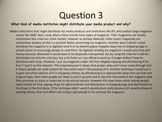 Question 3Media institutions that might distribute my media products are institutions like IPC who publish large magazine names like NME, Nuts, Look, Marie Claire and 60 more types of magazine. Their magazines are mostly mainstream but a few are niche market, however as already deduced, indie music/ magazines are mainstream anyway so this is a positive factor concerning my magazine. Another way in which I could distribute my magazine is to digitally send it or to advertise/give snippets away free in shopping bags in certain stores to encourage people to read them. By digitally sending my magazine I would save time and money because otherwise it would have to be physically transported, but by using the internet it will be distributed not only for a lot less, but a lot faster so I can afford to work on it longer before I have to distribute each issue. However, I put my magazine under risk from illegally copying and distributing it for free if I put it on the internet. This is bad because it means that proper sales won’t ever come through and it means people can read content for free which wasn’t the purpose of it. Another technique I could use is to give out small captions of it in shopping centres, by distributing it in appropriate shops that are that sort of genre type, then more people are likely to pick it up and read it, become interested in the magazine and then purchase an issue or subscribe to the annual service. However this does mean either letting people read content for free, paying shops for advertisement and distribution in shopping bags and distribution to the shops in the first place, if the technique didn’t work it would prove costly because all I would achieve is wasting money, time and effort into trying to get people to try and buy the magazine.What kind of media institution might distribute your media product and why?