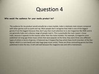 Question 4Who would the audience for your media product be?         The audience for my product would actually be a mass market, indie is relatively main stream compared with other genres such as punk and rap. Most people don’t recognise that Indie is one of the biggest genres if not the biggest because they don’t pay that much attention to it, but magazines like NME and Q are generally Indie and a diverse range of people read it. This is practically the main reason I chose Indie, because it appeals to the masses rather than the niche markets. For example, Q magazine once published not long ago three music artists that were popular at the time; they were three very different types of artists in terms of genres. It featured Jay-Z (rapper/hip-hop artist) Dave Grohl (member of the foo-fighter which is a rock band) and Lady Gaga (pop music artist). These are three contrasting genres but they published it none the less. It still sold well because the magazine was and still is mainstream. 