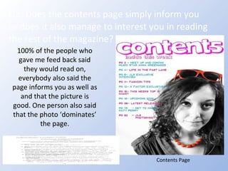Q5: Does the contents page simply inform you or does it also manage to interest you in reading the rest of the magazine? Contents Page 100% of the people who gave me feed back said they would read on, everybody also said the page informs you as well as and that the picture is good. One person also said that the photo ‘dominates’ the page. 