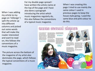 For my double page spread I have written the artists name at the top of the page and I have also done a paragraph introducing the artist which music magazines regularly do, this also follows the conventions of a typical music magazine. When I was adding my article to my page on ‘InDesign’ I split the article up into different columns and picked out some words that will make the reader interested and want to read on, this follows the conventions of a music magazine. When I was creating this page I tried to use mainly the same colour I used in previous pages to keep the house style going, I used the same blue and pink colour to do this. The picture across the bottom of the magazine of my artist also dominates the page, which follows the typical conventions of a music magazine.  