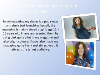How does your media product represent particular social groups? In my magazine my singer is a pop singer and she is just launching herself, the magazine is mainly aimed at girls age 12  - 16 years old, I have represented them by using pink quite a lot in my magazine and also bright colours. I have  also made my magazine quite lively and attractive so it attracts the target audience. 