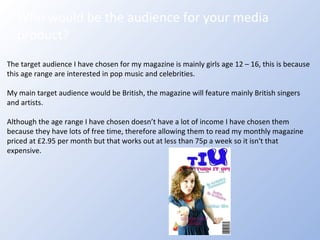 Who would be the audience for your media product? The target audience I have chosen for my magazine is mainly girls age 12 – 16, this is because this age range are interested in pop music and celebrities. My main target audience would be British, the magazine will feature mainly British singers and artists. Although the age range I have chosen doesn’t have a lot of income I have chosen them because they have lots of free time, therefore allowing them to read my monthly magazine priced at £2.95 per month but that works out at less than 75p a week so it isn't that expensive. 
