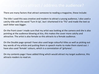 How did you attract / address the audience? There are many factors that attract someone to reading a magazine, these include: The title I used this was creative and modern to attract a young audience, I also used a catchy title with the word ‘Turn It Up’, but I shortened it to ‘TIU’ and made the text so each letter was bigger. On the front cover I made sure that my artist was looking at the camera and she is also pointing at the audience blowing at kiss, this makes the cover more catchy and attractive. The artist is also female so this attracts to a female audience. On the Double page spread I have also used large colourful titles as well as picking out key words of my article and putting them in speech marks to make them stand out. I have also used ‘female’ colours, which is a connotation of ‘girlyness’. On my contents page I have added thing which would attract my target audience, this attracts readers to read on.  