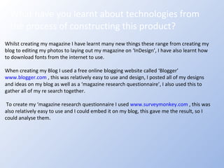 What have you learnt about technologies from the process of constructing this product? Whilst creating my magazine I have learnt many new things these range from creating my blog to editing my photos to laying out my magazine on ‘InDesign’, I have also learnt how to download fonts from the internet to use. When creating my Blog I used a free online blogging website called ‘Blogger’  www.blogger.com  , this was relatively easy to use and design, I posted all of my designs and ideas on my blog as well as a ‘magazine research questionnaire’, I also used this to gather all of my re search together. To create my ‘magazine research questionnaire I used  www.surveymonkey.com  , this was also relatively easy to use and I could embed it on my blog, this gave me the result, so I could analyse them. 