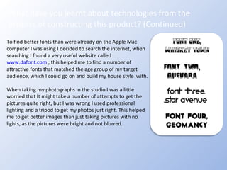 What have you learnt about technologies from the process of constructing this product? (Continued) To find better fonts than were already on the Apple Mac computer I was using I decided to search the internet, when searching I found a very useful website called  www.dafont.com  , this helped me to find a number of attractive fonts that matched the age group of my target audience, which I could go on and build my house style  with. When taking my photographs in the studio I was a little worried that It might take a number of attempts to get the pictures quite right, but I was wrong I used professional lighting and a tripod to get my photos just right. This helped me to get better images than just taking pictures with no lights, as the pictures were bright and not blurred.  