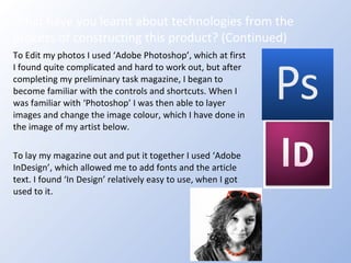 To Edit my photos I used ‘Adobe Photoshop’, which at first I found quite complicated and hard to work out, but after completing my preliminary task magazine, I began to become familiar with the controls and shortcuts. When I was familiar with ‘Photoshop’ I was then able to layer images and change the image colour, which I have done in the image of my artist below. To lay my magazine out and put it together I used ‘Adobe InDesign’, which allowed me to add fonts and the article text. I found ‘In Design’ relatively easy to use, when I got used to it. What have you learnt about technologies from the process of constructing this product? (Continued) 