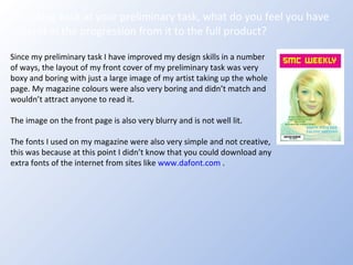 Looking back at your preliminary task, what do you feel you have learnt in the progression from it to the full product? Since my preliminary task I have improved my design skills in a number of ways, the layout of my front cover of my preliminary task was very boxy and boring with just a large image of my artist taking up the whole page. My magazine colours were also very boring and didn’t match and wouldn’t attract anyone to read it. The image on the front page is also very blurry and is not well lit.  The fonts I used on my magazine were also very simple and not creative, this was because at this point I didn’t know that you could download any extra fonts of the internet from sites like  www.dafont.com  . 