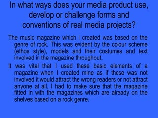In what ways does your media product use, develop or challenge forms and conventions of real media projects? The music magazine which I created was based on the genre of rock. This was evident by the colour scheme (ethos style), models and their costumes and text involved in the magazine throughout. It was vital that I used these basic elements of a magazine when I created mine as if these was not involved it would attract the wrong readers or not attract anyone at all. I had to make sure that the magazine fitted in with the magazines which are already on the shelves based on a rock genre. 