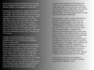 There are four main technology software I used for my magazine. Each software I used were for different steps of my magazine construction.  Photoshop was a software I used to edit and cut my images, as well as my background for the front page. I also used this software for my school magazine for the same reasons. Although I  had experience with this software I still had some difficulties using it, and have learnt new things about Photoshop that I never knew before. During the process of making my magazine I have become more experience with using the software. Photoshop is very helpful and easy when you know how to use it properly, and now I fully know Photoshop and its uses, it will help me in the future.  InDesign is another software I used. All my images and text was placed on InDesign on different layers. This is to sort out the different levels of construction.  Before starting my AS course I was not aware of InDesin and how to use it however I have learnt how to use it to its fully use. One thing I have learnt that is important to know and use when creating any form of media on InDesign are layers, layers have a big impact on the finish product. Applying outer glows and effects I learnt quite quickly considering I was not familiar with the software, by knowing how to use Photoshop, gives you an idea and head start on how InDesign works. InDesign does exactly the same as photoshop but more detailed and creative, that’s why I had some difficulties.   Another web programme that helped me widen my use of media was slide share. by using slide share you can put you can import you PowerPoint into a slide share, and upload onto blogger. This shows that I have used different types of media programmes to make my work look more interesting.  For this course I used an online website that I upload all my work and research on. This website is called blogger. I was aware of blogger before starting my AS course as I used blogger for my Media Studies GCSE’s last year. I have learnt more this year about how to create pages to separate the research and planning from the construction of my product. I have learnt that by creating pages, makes it much easier for the examiner to read as well as me and my teacher. Throughout this process all my achievements and research I have been able to upload my PowerPoint's on to blogger with no difficulty at all. This keeps my work into categories in order. Blogger is a big help when it comes to carrying on from my last piece of work. By looking at the last post I made helps me progress onto my next piece of work, making it clear of what I have and have not done.  I have learnt a lot about how different technology software's can help and effect my product in different  ways. 