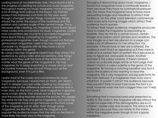 Looking back at my preliminary task, I have learnt a lot in the progress of creating my school and music magazine. Throughout making my music magazine I have changed a lot of things from colours to the layout. My finished product has improved a lot from my flat plan, even though I changed certain things, however two things stayed the same; the layout of the masthead and the position and camera angle of the central image. This is because while creating ,my magazine I have learnt about more codes and conventions for music magazines. Codes and conventions are crucial to a successful magazine. I have learnt this by comparing my magazine to professional magazines. Even though I could not find any grime/urban magazines I used a hip hop magazine to compare my magazine with as they have a lot of similarities within the genre.  By using a hip hop magazine I learnt how they attract the audience by using codes and conventions. One thing I learnt is how they edit the face of the artist/model, no matter what the genre of the magazine is. Hip hop magazines try to keep everything as simple and as ‘raw’ as possible however they do edit things such as the background, even if its just a filter.  I knew most of the codes and conventions for music magazines, because I researched on them, yet I learnt them in deeper concept while creating my magazine. I learnt more on the difference between a feature and a main story, on the front cover. Most magazines in general have a main article  that stands out on the front page and the including features around the picture, this applies the same for hip hop and grime magazines, but some hip hop magazines have not got features on the front cover of the magazine, just an artist. Even though some magazines are like this, because the magazine is so popular the audience knows that the artist on the front is more likely the main story in the magazine. Throughout researching about music magazines, I found that magazines have a continually break in them because they have no commercial pressure-talk. This shows that magazine have to have more persuading images and headlines to attract their audience, on the other hand television commercials used audio and moving images which attract their audience much quicker.  To attract their target audience, magazine producers have to make the magazine as persuading as possible. They do this by a certain layout, certain images and certain catch phrases and headlines. The way images and text are placed on a page can make a lot of difference to t he attraction. For example, if the pictures or text are scattered, the audience wont find it as appealing as if they were in order or in a certain form of pattern this is because its easy to figure out, and easier to read. Another example is the colour scheme, if there's random colours on a double page article or front page that doesn’t match a colour palette or the genre of the magazine. By having a catching headline and font it draws the audience into wanting to read the magazine, this is why magazines use big bold fonts for the main features. If a magazines main story was a small font  it wouldn’t attract the audience because they wouldn't think to read it because the font is so small, however when the font is bigger they can’t help but read it. Something that is manufactured and presented as reality in the world in the magazine will also attract the audience especially if the demographics are e-c2, children, middle class and students. This attracts the audience because they can relate to the stories within the magazine even though its not a gossip magazine. 