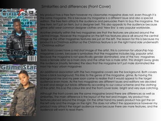 Both front covers have a mid shot image of the artist, this is common for urban/hip hop magazines covers, because is symbolises that the magazine includes big, popular artist. Because the magazine is not specifically gender dominated, one of the two  magazines have a female artist as a main story and the other has a male artist. This straight away gives the audience (mostly females) the idea that the magazine isn't just male dominated like most hip hop/ urban magazines Another similarity within the two magazines are that the features are placed around the central image. However the magazine on the left has features place all around the central image as the other magazines features are just on the left. The reason for this is because my product is a Christmas edition so the Christmas feature is on the right hand side underneath ‘ Christmas edition’ My product has a free item however my classmates magazine does not, even though it is the same magazine, this is because my magazine is a different issue and also a special edition. The free item attracts the audience and persuades them to buy the magazine. The free item, isn't just an item, but a designer belt. This also appeals to the audience because grime artist wear common designer clothes and ‘New Era’ is very popular worldwide. Similarities and differences (Front Cover) An additional association with the two magazine covers are the background. Both covers have a brick background. This links to the genre of the magazine, grime. By having this background me and my peer soon came to realise that it would appeal to the target audience even more. As the two magazines are different issues and editions we decided to edit and design out bricks differently according to our colour scheme and the clothing of the artist, this is so the colour link and the front cover looks  bright and very eye catching. Although the front covers are the same magazine brand there are differences as well as similarities. The main difference is the layout of the text and images. My product has features placed around the image. On the other hand my peers product has got the on the left only and the image on the right. This does not effect the appearance however my product may attract the target audience more because there are more features, and the audience will want to read them. 