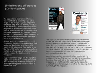 Similarities and differences (Contents page) The biggest and most clear difference between the two content pages is the angle of the image. My product (on the left) has a long shot. This is simply because of the feedback I received from my music magazine questionnaire, there was a few people that said they like to see long shots in a music magazine. So I used my classes opinion and also thought it was important to use a range of camera angles, because it appeals to the audience. Urban/hip hop magazines use long shots throughout there magazines because their audience likes to see what the artist is wearing, this is because they aspire to be like them. This is why some magazines have posters or a few pages of what artists/stars wear, because the audience are interested. My peers content page (on the right) has again used a mid shot,  of the same artist, this is to keep the audience interested in reading the magazine because he his a well-known artist. The layout of the two content pages do have relations. One is the features. They are on either side of the page leaving space on the opposite side for a image that is clear enough to attract the audience. The layout of the text is in big bold writing at the top of the page indicating to the reader that this is the content page. Some hip-hop/urban magazines do not have this, however most magazines in general do. Another connection between the two products is the colours of the text. The text may not be the same colour, however they both link to the colour palette of the magazine or what the artist is wearing. Yet again this catches the audiences eye, to see that the colour palette runs through the magazine. 