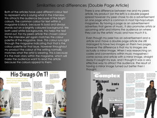 Similarities and differences (Double Page Article) There is one difference between me and my peers article. My product (on the left) is a double paged spread however my peer chose to do a advertisement on one page which is common in most hip-hop/urban magazines. By having a page as an advertisement advertises that genre of music, it also promotes artists or upcoming artist and informs the audience on where they can by the artists’ music and how much it is.  Both of the articles have used different colour text to represent who is saying what in the interview, this attracts the audience because of the bright colours. The common colour for text within a magazine is black, because its bold and always stands out on a brightly coloured background. We both used white backgrounds, this helps the text stand out. For my peers article the chosen colour for the interview yet again matches the colour palette of the magazine, blue. This colour runs right through the magazine indicating that that is the colour palette for that issue. However throughout my product the colour of the writing normally matches what the artist is wearing, this is because it is the main story within the magazine, which will make the audience want to read the article because the colours appeal to them. Even though my peer has an advertisement and a article and I have a double page article she still managed to have two images on them two pages, however the difference is that my to images are actually a mirror image. When I was researching on codes and conventions within music magazines I come across and article with a mirror image, straight away it caught my eye, and I thought it was a very effective way to attract the audience. the result of having a mirror image turned out better then I thought. 