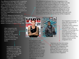 My magazine uses conventions of real media products in many ways. I used Vibe magazine which is a hip hop magazine as a influence. For my central image on my front page I used a mid shot angle. Mid shots and close ups are common for music magazines. The difference between the two magazines is the masthead. a well known magazine like Vibe normally has the top of the central image just covering the masthead, because the magazine is so well known. However my magazine masthead has two words so it had to b separated and positioned differently to the Vibe magazine, they also differ with size vibe is more bold and appealing than my masthead, although both mastheads are positioned at the top of the magazine.  My magazine includes  a main story featured on the front of the magazine which attracts the audience. This feature is also known as a kicker. It is normally in a bold appealing font. My magazines kicker is bold black with a blue outline that matches the colour scheme of the magazine issue. Vibe magazine also has a kicker which is bold red writing attracting the audience. The colour also matches the colour scheme of the magazine red and black. The kickers on both my magazine and vibes magazine is to do with the central image. The artist on the front page is normally the main story within the magazine. Features are the mini stories in the magazine. Similarities between my magazine and vibe magazine is that the features are placed around the central image, using the colours of the magazine The difference between both magazines is the backgrounds. Vibe magazine has a plain background of two shades of grey. However the background on my magazine is of a brick wall which has bin edited with colours, this is because my magazine is a grime/urban magazine on the other hand vibe is a hip hop magazine.  The other difference between the magazines are the top and bottom strip. Vibe magazine includes a top strip which includes information on ‘latest tracks’ nevertheless my magazine doesn’t include a bottom or top strip. 