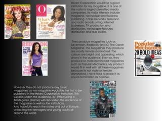 Hearst Corporation would be a good institution for my magazine, it  is one of the nation's largest diversified media companies. Its major interests include magazine, newspaper and business publishing, cable networks, television and radio broadcasting, internet businesses, TV production and distribution, newspaper features distribution and real estate.   They produce magazines such as Seventeen, Redbook  and O, The Oprah Magazine.   The Magazines they produce are mostly female dominated. The colours are bright and appealing, which draws in the audience. Even so, they produce so male dominated magazines such as Popular Mechanics. My product would fit in well with all these magazines because its not male or female dominated, I have tried to make it as equal dominated as possible. However they do not produce any music magazines, so my magazine would be the first to be published in the Hearst Corporation institution. This will also widen the audience. By  introducing a British genre (Grime) will also widen the audience of the magazine as well as the institutions. And hopefully reach the states and out of Europe, attracting the teenagers and young adults all around the world 