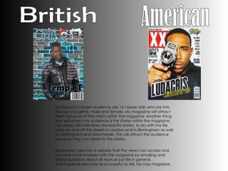 My product’s target audience are 14-15year olds who are into the rap and grime, male and female. My magazine will attract them because of the artist's within the magazine. Another thing that will attract my audience is the stories within the magazine. The stories are interviews are real life stories, to do with the life styles on and off the streets in London and in Birmingham as well as Nottingham and Manchester. This will attract the audience because they can relate to the stories.    My product also has a website that the views can access and become more involved with the magazine by emailing and asking questions about UK tours or just life in general.  And hopefully become as successful as XXL hip hop magazine. British American  