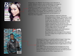 Magazines use different technology and software to create different effects and manipulation of images to sell the product. They do this by using effects and variations on images and backgrounds to make them  more appealing to the target audience. For example airbrushing a face for a beauty magazine to make the face as clear as possible. This attracts the audience in wanting to have a clear face such as that person so they buy the magazine. For my product I used two software Photoshop and in design. Photoshop I used for effects, cutting and editing. I learnt how to edit and use effects for more detailed parts off the background scene by using colour and texture. This will attract the target audience because the background, effects and colours link to the genre.  I used a filter tool to change the background to black and white before I colourized the individual bricks By using edits and changes to the original photo it makes the image look more realist an clear. However to have a successful edited image it take time and patience. There  were technical choices and difficulties I went though and had to work out. The difficult parts producing my magazine had a huge impact on the finish product.  Difficulties I had was designing the background of my front page and colouring the bricks and changing the texture. it took me a long time however the finish product turned out way better than I expected it to. 