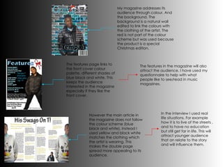 My magazine addresses its audience through colour. And the background. The background is a natural wall edited to link the colours with the clothing of the artist. The red is not part of the colour scheme but was used because the product is a special Christmas edition. The features page links to the front cover colour palette, different shades of blue black and white. This keeps the audience interested in the magazine especially if they like the front cover. However the main article in the magazine does not follow the colour scheme (blue black and white). Instead I used yellow and black white matches the clothing which the artist is wearing. This makes the double page spread more appealing to its audience. The features in the magazine will also attract the audience. I have used my questionnaire to help with what people like to see/read in music magazines. In the interview I used real life situations. For example how it is to live of the streets , and to have no education but still get far in life. This will attract younger audience that an relate to the story and will influence them. 