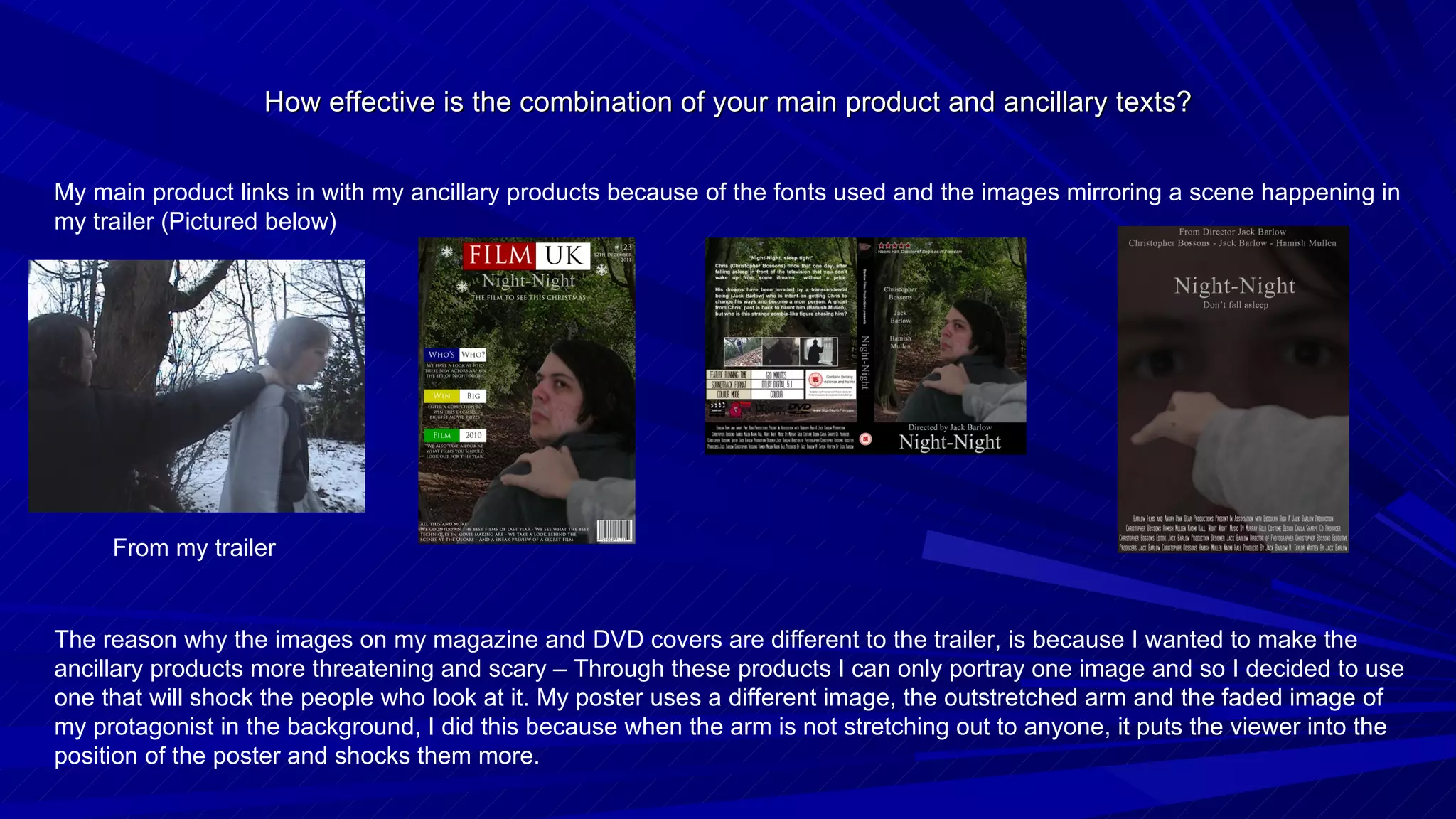 How effective is the combination of your main product and ancillary texts? My main product links in with my ancillary products because of the fonts used and the images mirroring a scene happening in my trailer (Pictured below) From my trailer The reason why the images on my magazine and DVD covers are different to the trailer, is because I wanted to make the ancillary products more threatening and scary – Through these products I can only portray one image and so I decided to use one that will shock the people who look at it. My poster uses a different image, the outstretched arm and the faded image of my protagonist in the background, I did this because when the arm is not stretching out to anyone, it puts the viewer into the position of the poster and shocks them more. 