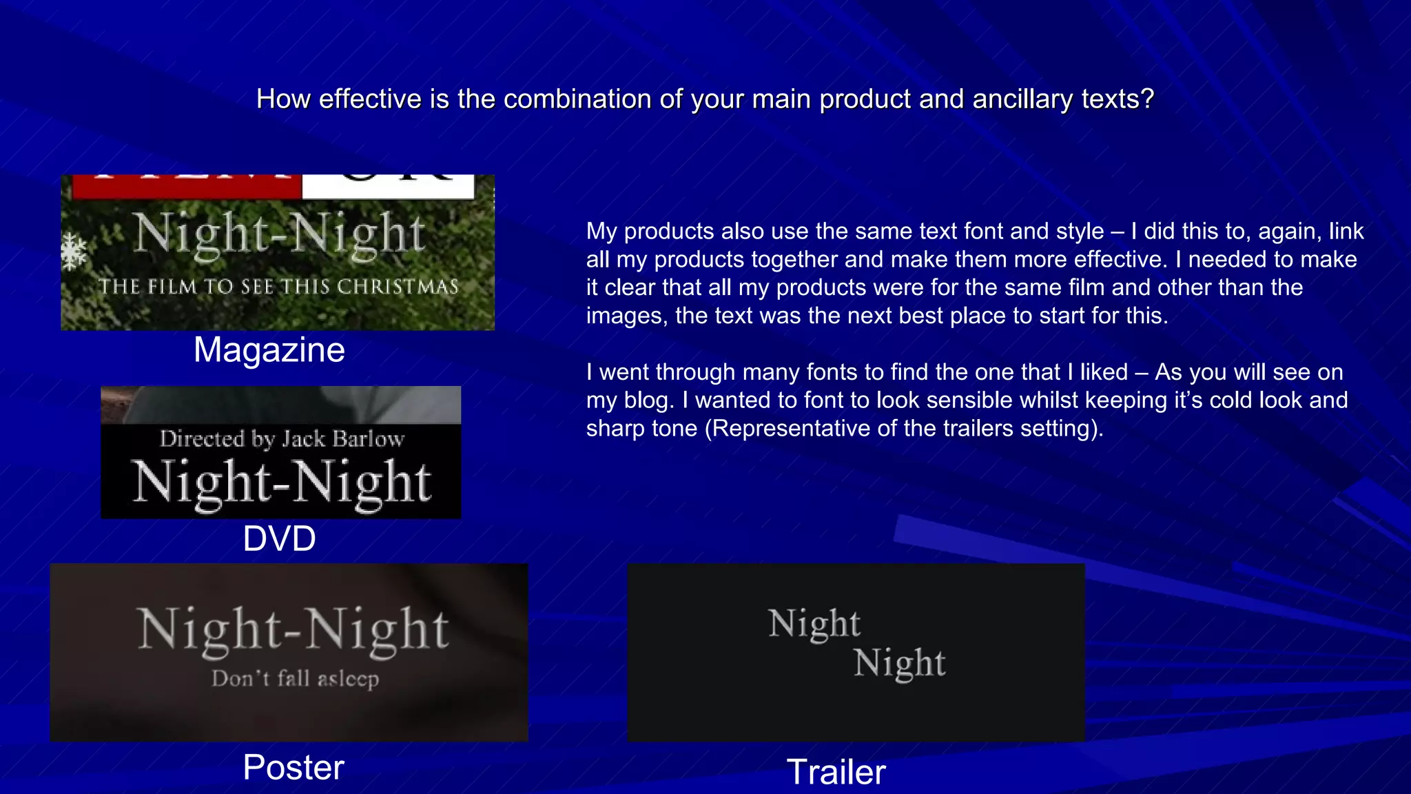 How effective is the combination of your main product and ancillary texts? My products also use the same text font and style – I did this to, again, link all my products together and make them more effective. I needed to make it clear that all my products were for the same film and other than the images, the text was the next best place to start for this. I went through many fonts to find the one that I liked – As you will see on my blog. I wanted to font to look sensible whilst keeping it’s cold look and sharp tone (Representative of the trailers setting). Magazine DVD Poster Trailer 