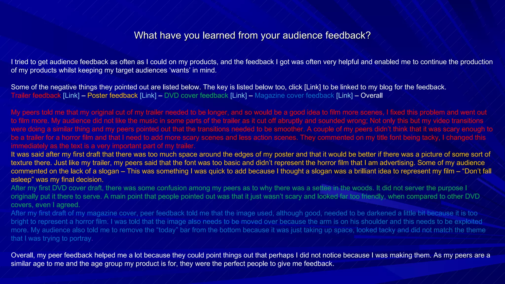 What have you learned from your audience feedback? I tried to get audience feedback as often as I could on my products, and the feedback I got was often very helpful and enabled me to continue the production of my products whilst keeping my target audiences ‘wants’ in mind. Some of the negative things they pointed out are listed below. The key is listed below too, click [Link] to be linked to my blog for the feedback. Trailer feedback  [Link]  –  Poster feedback  [Link]   –  DVD cover feedback  [Link]   –  Magazine cover feedback  [Link]   – Overall My peers told me that my original cut of my trailer needed to be longer, and so would be a good idea to film more scenes, I fixed this problem and went out to film more. My audience did not like the music in some parts of the trailer as it cut off abruptly and sounded wrong; Not only this but my video transitions were doing a similar thing and my peers pointed out that the transitions needed to be smoother. A couple of my peers didn’t think that it was scary enough to be a trailer for a horror film and that I need to add more scary scenes and less action scenes. They commented on my title font being tacky, I changed this immediately as the text is a very important part of my trailer. It was said after my first draft that there was too much space around the edges of my poster and that it would be better if there was a picture of some sort of texture there. Just like my trailer, my peers said that the font was too basic and didn’t represent the horror film that I am advertising. Some of my audience commented on the lack of a slogan – This was something I was quick to add because I thought a slogan was a brilliant idea to represent my film – “Don’t fall asleep” was my final decision. After my first DVD cover draft, there was some confusion among my peers as to why there was a settee in the woods. It did not server the purpose I originally put it there to serve. A main point that people pointed out was that it just wasn’t scary and looked far too friendly, when compared to other DVD covers, even I agreed. After my first draft of my magazine cover, peer feedback told me that the image used, although good, needed to be darkened a little bit because it is too bright to represent a horror film. I was told that the image also needs to be moved over because the arm is on his shoulder and this needs to be exploited more. My audience also told me to remove the “today” bar from the bottom because it was just taking up space, looked tacky and did not match the theme that I was trying to portray . Overall, my peer feedback helped me a lot because they could point things out that perhaps I did not notice because I was making them. As my peers are a similar age to me and the age group my product is for, they were the perfect people to give me feedback. 
