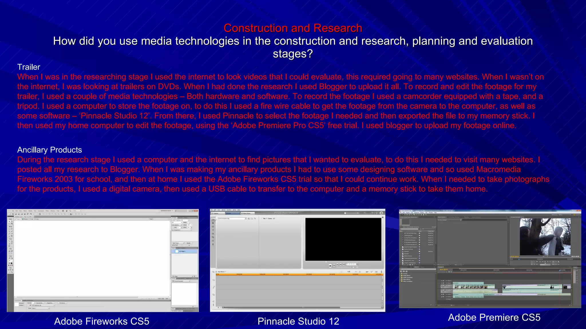 Construction and Research How did you use media technologies in the construction and research, planning and evaluation stages? Trailer When I was in the researching stage I used the internet to look videos that I could evaluate, this required going to many websites. When I wasn’t on the internet, I was looking at trailers on DVDs. When I had done the research I used Blogger to upload it all. To record and edit the footage for my trailer, I used a couple of media technologies – Both hardware and software. To record the footage I used a camcorder equipped with a tape, and a tripod. I used a computer to store the footage on, to do this I used a fire wire cable to get the footage from the camera to the computer, as well as some software – ‘Pinnacle Studio 12’. From there, I used Pinnacle to select the footage I needed and then exported the file to my memory stick. I then used my home computer to edit the footage, using the ‘Adobe Premiere Pro CS5’ free trial. I used blogger to upload my footage online. Ancillary Products During the research stage I used a computer and the internet to find pictures that I wanted to evaluate, to do this I needed to visit many websites. I posted all my research to Blogger. When I was making my ancillary products I had to use some designing software and so used Macromedia Fireworks 2003 for school, and then at home I used the Adobe Fireworks CS5 trial so that I could continue work. When I needed to take photographs for the products, I used a digital camera, then used a USB cable to transfer to the computer and a memory stick to take them home. Adobe Premiere CS5 Pinnacle Studio 12 Adobe Fireworks CS5 