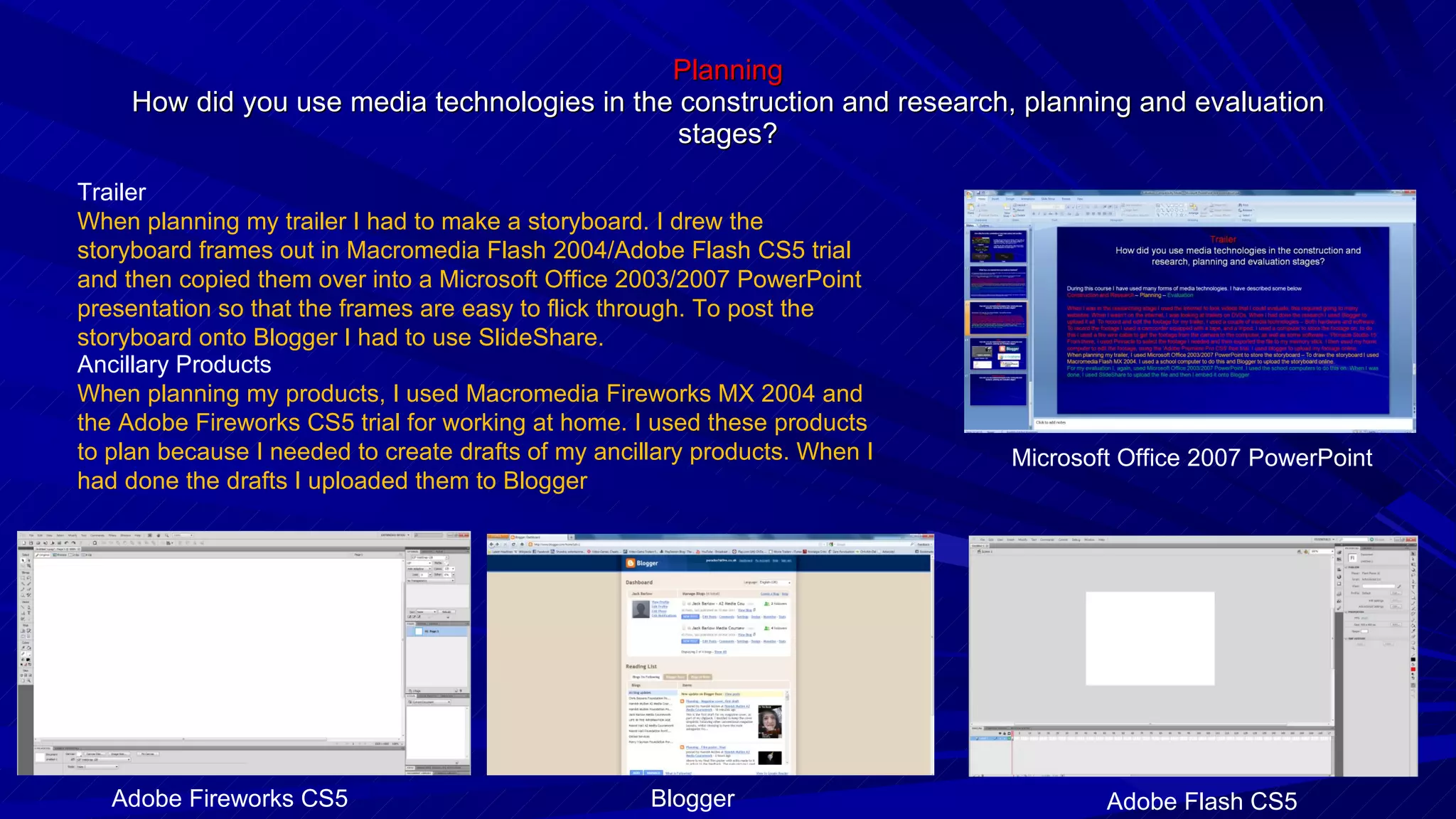 Planning How did you use media technologies in the construction and research, planning and evaluation stages? Ancillary Products When planning my products, I used Macromedia Fireworks MX 2004 and the Adobe Fireworks CS5 trial for working at home. I used these products to plan because I needed to create drafts of my ancillary products. When I had done the drafts I uploaded them to Blogger Trailer When planning my trailer I had to make a storyboard. I drew the storyboard frames out in Macromedia Flash 2004/Adobe Flash CS5 trial and then copied them over into a Microsoft Office 2003/2007 PowerPoint presentation so that the frames are easy to flick through. To post the storyboard onto Blogger I had to use SlideShare. Microsoft Office 2007 PowerPoint Adobe Flash CS5 Blogger Adobe Fireworks CS5 