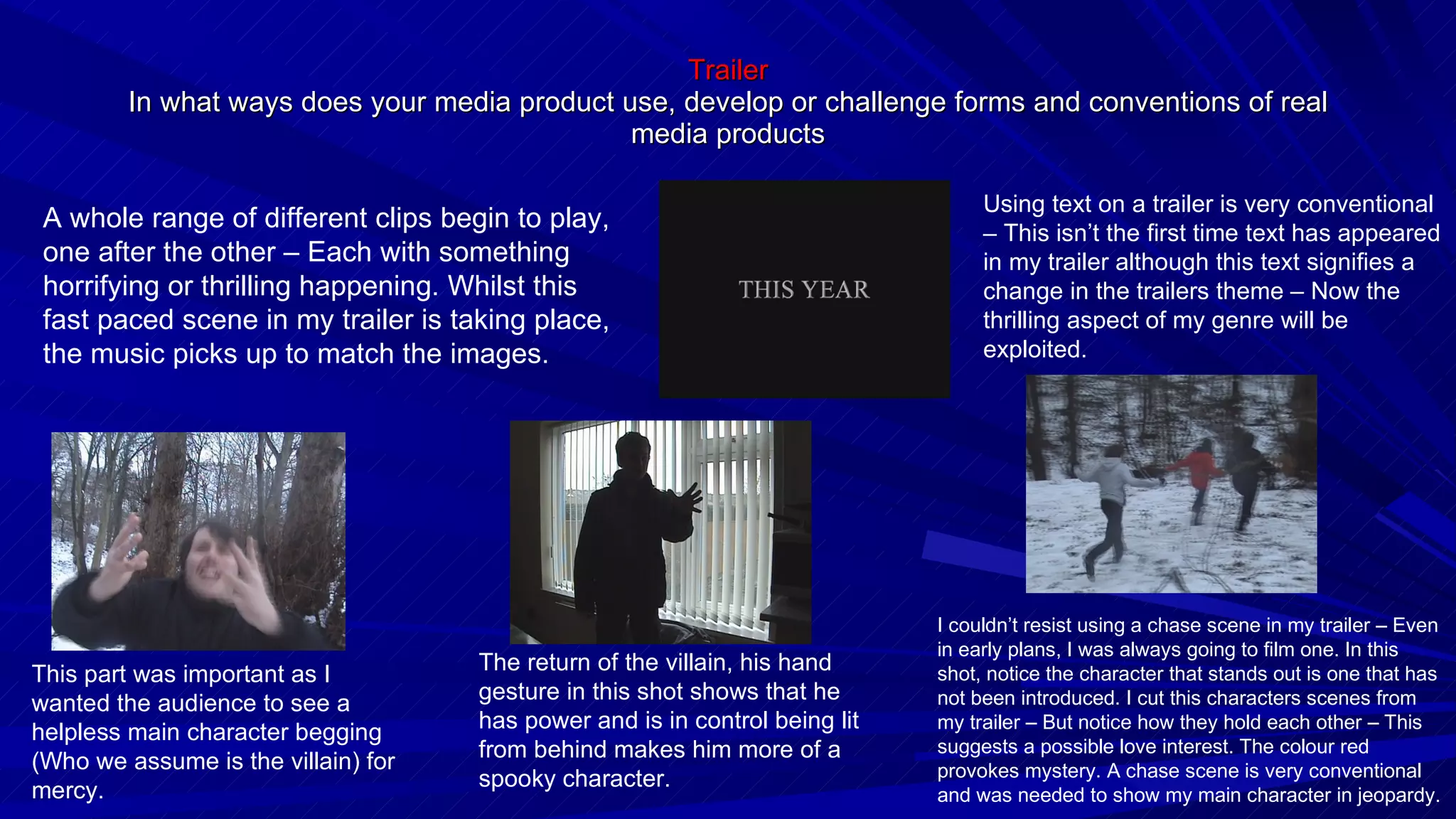 Trailer In what ways does your media product use, develop or challenge forms and conventions of real media products Using text on a trailer is very conventional – This isn’t the first time text has appeared in my trailer although this text signifies a change in the trailers theme – Now the thrilling aspect of my genre will be exploited. A whole range of different clips begin to play, one after the other – Each with something horrifying or thrilling happening. Whilst this fast paced scene in my trailer is taking place, the music picks up to match the images. This part was important as I wanted the audience to see a helpless main character begging (Who we assume is the villain) for mercy. The return of the villain, his hand gesture in this shot shows that he has power and is in control being lit from behind makes him more of a spooky character. I couldn’t resist using a chase scene in my trailer – Even in early plans, I was always going to film one. In this shot, notice the character that stands out is one that has not been introduced. I cut this characters scenes from my trailer – But notice how they hold each other – This suggests a possible love interest. The colour red provokes mystery. A chase scene is very conventional and was needed to show my main character in jeopardy. 