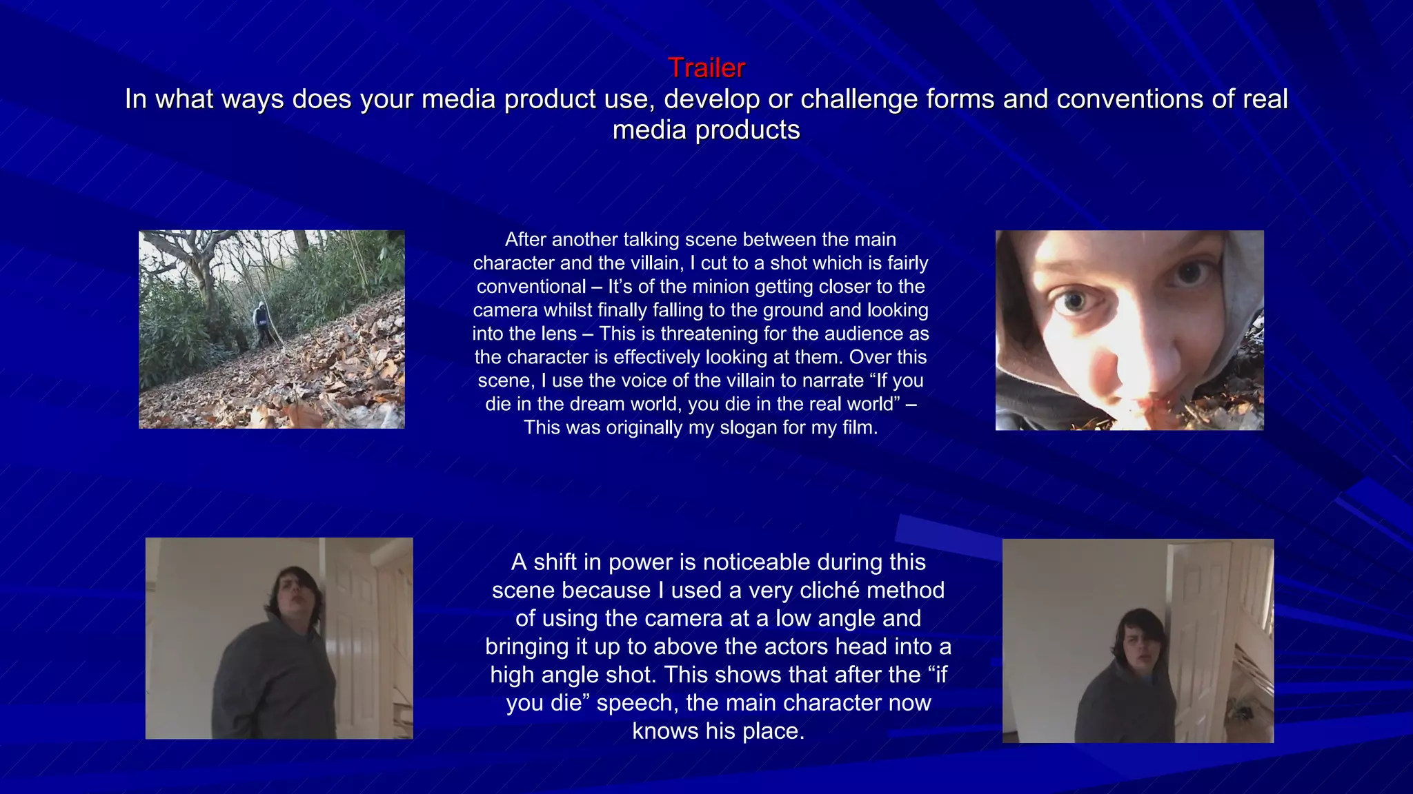 Trailer In what ways does your media product use, develop or challenge forms and conventions of real media products After another talking scene between the main character and the villain, I cut to a shot which is fairly conventional – It’s of the minion getting closer to the camera whilst finally falling to the ground and looking into the lens – This is threatening for the audience as the character is effectively looking at them. Over this scene, I use the voice of the villain to narrate “If you die in the dream world, you die in the real world” – This was originally my slogan for my film. A shift in power is noticeable during this scene because I used a very cliché method of using the camera at a low angle and bringing it up to above the actors head into a high angle shot. This shows that after the “if you die” speech, the main character now knows his place. 