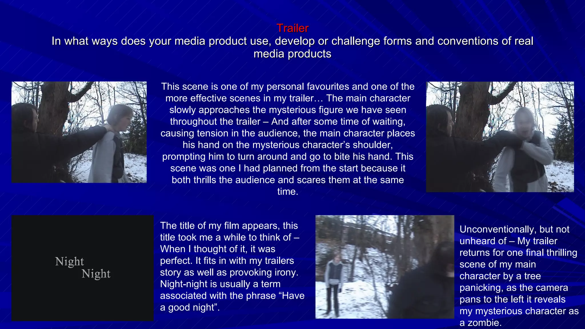 Trailer In what ways does your media product use, develop or challenge forms and conventions of real media products This scene is one of my personal favourites and one of the more effective scenes in my trailer… The main character slowly approaches the mysterious figure we have seen throughout the trailer – And after some time of waiting, causing tension in the audience, the main character places his hand on the mysterious character’s shoulder, prompting him to turn around and go to bite his hand. This scene was one I had planned from the start because it both thrills the audience and scares them at the same time. The title of my film appears, this title took me a while to think of – When I thought of it, it was perfect. It fits in with my trailers story as well as provoking irony. Night-night is usually a term associated with the phrase “Have a good night”. Unconventionally, but not unheard of – My trailer returns for one final thrilling scene of my main character by a tree panicking, as the camera pans to the left it reveals my mysterious character as a zombie. 