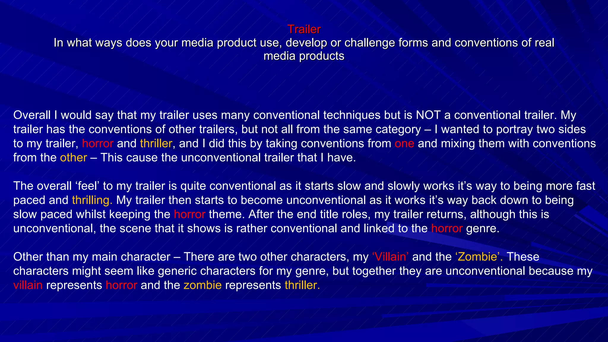 Trailer In what ways does your media product use, develop or challenge forms and conventions of real media products Overall I would say that my trailer uses many conventional techniques but is NOT a conventional trailer. My trailer has the conventions of other trailers, but not all from the same category – I wanted to portray two sides to my trailer,  horror  and  thriller , and I did this by taking conventions from  one  and mixing them with conventions from the  other  – This cause the unconventional trailer that I have. The overall ‘feel’ to my trailer is quite conventional as it starts slow and slowly works it’s way to being more fast paced and  thrilling.  My trailer then starts to become unconventional as it works it’s way back down to being slow paced whilst keeping the  horror  theme. After the end title roles, my trailer returns, although this is unconventional, the scene that it shows is rather conventional and linked to the  horror  genre. Other than my main character – There are two other characters, my  ‘Villain’  and the  ‘Zombie’.  These characters might seem like generic characters for my genre, but together they are unconventional because my  villain  represents  horror  and the  zombie  represents  thriller. 