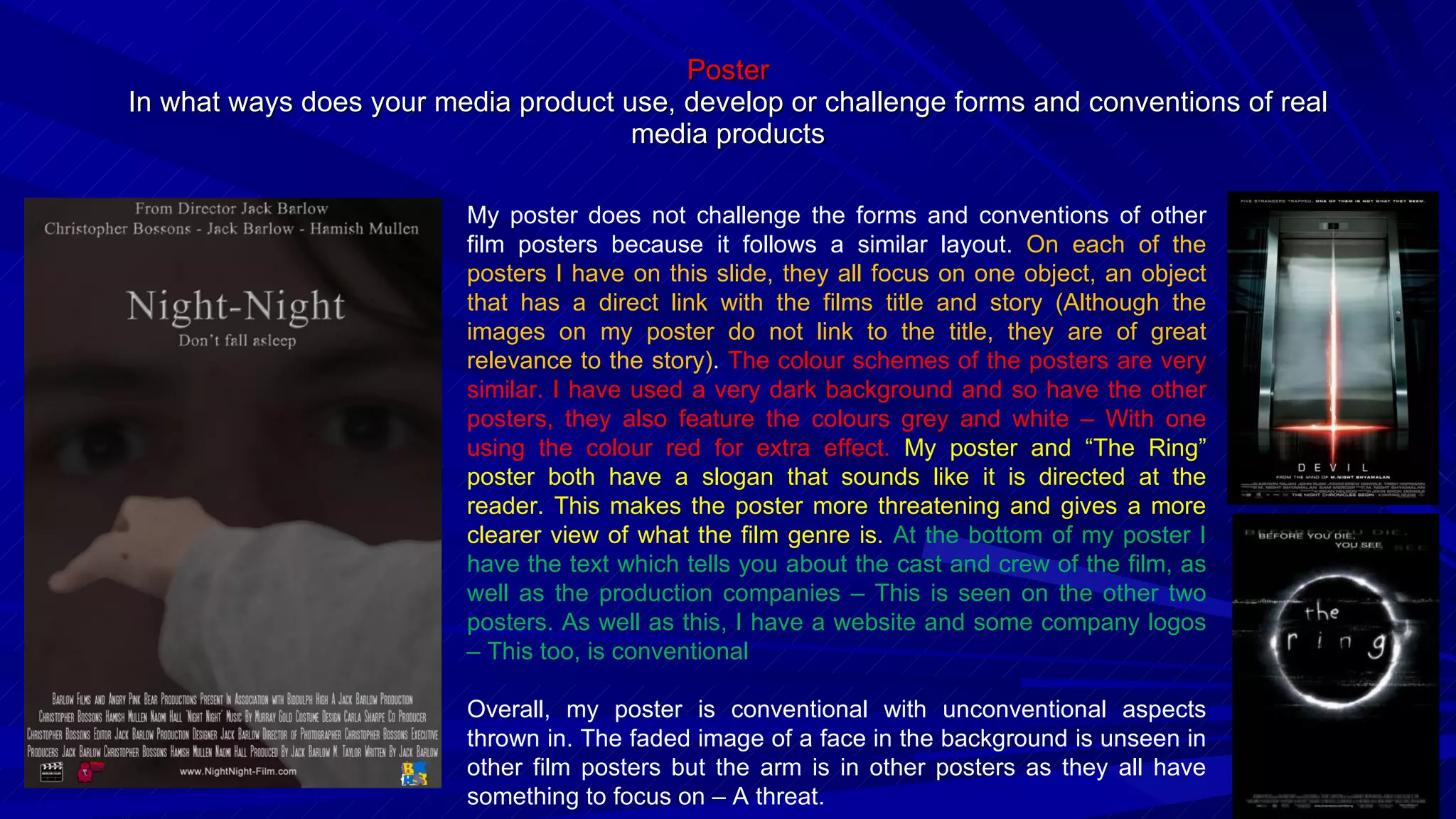Poster In what ways does your media product use, develop or challenge forms and conventions of real media products My poster does not challenge the forms and conventions of other film posters because it follows a similar layout.  On each of the posters I have on this slide, they all focus on one object, an object that has a direct link with the films title and story (Although the images on my poster do not link to the title, they are of great relevance to the story) .  The colour schemes of the posters are very similar. I have used a very dark background and so have the other posters, they also feature the colours grey and white – With one using the colour red for extra effect.  My poster and “The Ring” poster both have a slogan that sounds like it is directed at the reader. This makes the poster more threatening and gives a more clearer view of what the film genre is.  At the bottom of my poster I have the text which tells you about the cast and crew of the film, as well as the production companies – This is seen on the other two posters. As well as this, I have a website and some company logos – This too, is conventional Overall, my poster is conventional with unconventional aspects thrown in. The faded image of a face in the background is unseen in other film posters but the arm is in other posters as they all have something to focus on – A threat. 