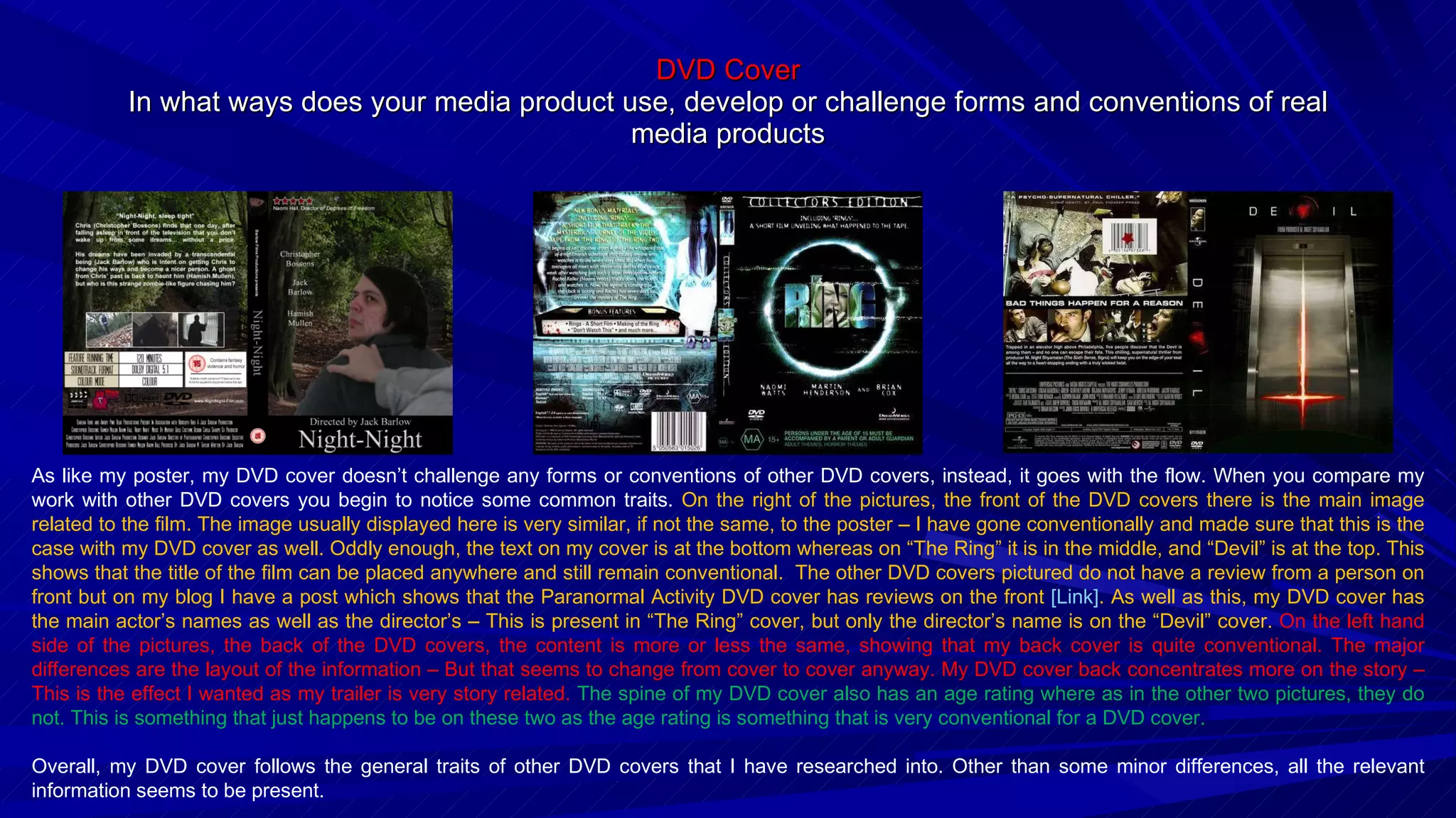 DVD Cover In what ways does your media product use, develop or challenge forms and conventions of real media products As like my poster, my DVD cover doesn’t challenge any forms or conventions of other DVD covers, instead, it goes with the flow. When you compare my work with other DVD covers you begin to notice some common traits.  On the right of the pictures, the front of the DVD covers there is the main image related to the film. The image usually displayed here is very similar, if not the same, to the poster – I have gone conventionally and made sure that this is the case with my DVD cover as well. Oddly enough, the text on my cover is at the bottom whereas on “The Ring” it is in the middle, and “Devil” is at the top. This shows that the title of the film can be placed anywhere and still remain conventional.  The other DVD covers pictured do not have a review from a person on front but on my blog I have a post which shows that the Paranormal Activity DVD cover has reviews on the front  [Link] . As well as this, my DVD cover has the main actor’s names as well as the director’s – This is present in “The Ring” cover, but only the director’s name is on the “Devil” cover.  On the left hand side of the pictures, the back of the DVD covers, the content is more or less the same, showing that my back cover is quite conventional. The major differences are the layout of the information – But that seems to change from cover to cover anyway. My DVD cover back concentrates more on the story – This is the effect I wanted as my trailer is very story related.  The spine of my DVD cover also has an age rating where as in the other two pictures, they do not. This is something that just happens to be on these two as the age rating is something that is very conventional for a DVD cover. Overall, my DVD cover follows the general traits of other DVD covers that I have researched into. Other than some minor differences, all the relevant information seems to be present.  