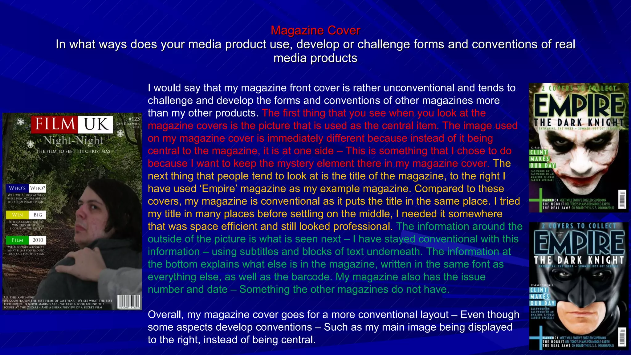 Magazine Cover In what ways does your media product use, develop or challenge forms and conventions of real media products I would say that my magazine front cover is rather unconventional and tends to challenge and develop the forms and conventions of other magazines more than my other products.  The first thing that you see when you look at the magazine covers is the picture that is used as the central item. The image used on my magazine cover is immediately different because instead of it being central to the magazine, it is at one side – This is something that I chose to do because I want to keep the mystery element there in my magazine cover.  The next thing that people tend to look at is the title of the magazine, to the right I have used ‘Empire’ magazine as my example magazine. Compared to these covers, my magazine is conventional as it puts the title in the same place. I tried my title in many places before settling on the middle, I needed it somewhere that was space efficient and still looked professional.  The information around the outside of the picture is what is seen next – I have stayed conventional with this information – using subtitles and blocks of text underneath. The information at the bottom explains what else is in the magazine, written in the same font as everything else, as well as the barcode. My magazine also has the issue number and date – Something the other magazines do not have. Overall, my magazine cover goes for a more conventional layout – Even though some aspects develop conventions – Such as my main image being displayed to the right, instead of being central. 
