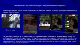 How effective is the combination of your main product and ancillary texts? My main product links in with my ancillary products because of the fonts used and the images mirroring a scene happening in my trailer (Pictured below) From my trailer The reason why the images on my magazine and DVD covers are different to the trailer, is because I wanted to make the ancillary products more threatening and scary – Through these products I can only portray one image and so I decided to use one that will shock the people who look at it. My poster uses a different image, the outstretched arm and the faded image of my protagonist in the background, I did this because when the arm is not stretching out to anyone, it puts the viewer into the position of the poster and shocks them more. 