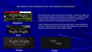 How effective is the combination of your main product and ancillary texts? My products also use the same text font and style – I did this to, again, link all my products together and make them more effective. I needed to make it clear that all my products were for the same film and other than the images, the text was the next best place to start for this. I went through many fonts to find the one that I liked – As you will see on my blog. I wanted to font to look sensible whilst keeping it’s cold look and sharp tone (Representative of the trailers setting). Magazine DVD Poster Trailer 