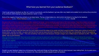 What have you learned from your audience feedback? I tried to get audience feedback as often as I could on my products, and the feedback I got was often very helpful and enabled me to continue the production of my products whilst keeping my target audiences ‘wants’ in mind. Some of the negative things they pointed out are listed below. The key is listed below too, click [Link] to be linked to my blog for the feedback. Trailer feedback  [Link]  –  Poster feedback  [Link]   –  DVD cover feedback  [Link]   –  Magazine cover feedback  [Link]   – Overall My peers told me that my original cut of my trailer needed to be longer, and so would be a good idea to film more scenes, I fixed this problem and went out to film more. My audience did not like the music in some parts of the trailer as it cut off abruptly and sounded wrong; Not only this but my video transitions were doing a similar thing and my peers pointed out that the transitions needed to be smoother. A couple of my peers didn’t think that it was scary enough to be a trailer for a horror film and that I need to add more scary scenes and less action scenes. They commented on my title font being tacky, I changed this immediately as the text is a very important part of my trailer. It was said after my first draft that there was too much space around the edges of my poster and that it would be better if there was a picture of some sort of texture there. Just like my trailer, my peers said that the font was too basic and didn’t represent the horror film that I am advertising. Some of my audience commented on the lack of a slogan – This was something I was quick to add because I thought a slogan was a brilliant idea to represent my film – “Don’t fall asleep” was my final decision. After my first DVD cover draft, there was some confusion among my peers as to why there was a settee in the woods. It did not server the purpose I originally put it there to serve. A main point that people pointed out was that it just wasn’t scary and looked far too friendly, when compared to other DVD covers, even I agreed. After my first draft of my magazine cover, peer feedback told me that the image used, although good, needed to be darkened a little bit because it is too bright to represent a horror film. I was told that the image also needs to be moved over because the arm is on his shoulder and this needs to be exploited more. My audience also told me to remove the “today” bar from the bottom because it was just taking up space, looked tacky and did not match the theme that I was trying to portray . Overall, my peer feedback helped me a lot because they could point things out that perhaps I did not notice because I was making them. As my peers are a similar age to me and the age group my product is for, they were the perfect people to give me feedback. 