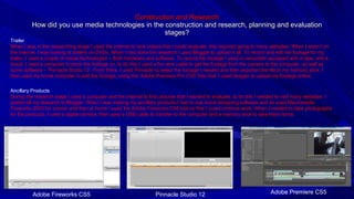 Construction and Research How did you use media technologies in the construction and research, planning and evaluation stages? Trailer When I was in the researching stage I used the internet to look videos that I could evaluate, this required going to many websites. When I wasn’t on the internet, I was looking at trailers on DVDs. When I had done the research I used Blogger to upload it all. To record and edit the footage for my trailer, I used a couple of media technologies – Both hardware and software. To record the footage I used a camcorder equipped with a tape, and a tripod. I used a computer to store the footage on, to do this I used a fire wire cable to get the footage from the camera to the computer, as well as some software – ‘Pinnacle Studio 12’. From there, I used Pinnacle to select the footage I needed and then exported the file to my memory stick. I then used my home computer to edit the footage, using the ‘Adobe Premiere Pro CS5’ free trial. I used blogger to upload my footage online. Ancillary Products During the research stage I used a computer and the internet to find pictures that I wanted to evaluate, to do this I needed to visit many websites. I posted all my research to Blogger. When I was making my ancillary products I had to use some designing software and so used Macromedia Fireworks 2003 for school, and then at home I used the Adobe Fireworks CS5 trial so that I could continue work. When I needed to take photographs for the products, I used a digital camera, then used a USB cable to transfer to the computer and a memory stick to take them home. Adobe Premiere CS5 Pinnacle Studio 12 Adobe Fireworks CS5 