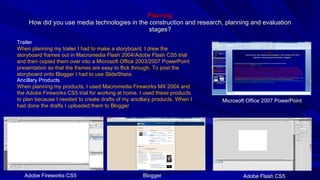 Planning How did you use media technologies in the construction and research, planning and evaluation stages? Ancillary Products When planning my products, I used Macromedia Fireworks MX 2004 and the Adobe Fireworks CS5 trial for working at home. I used these products to plan because I needed to create drafts of my ancillary products. When I had done the drafts I uploaded them to Blogger Trailer When planning my trailer I had to make a storyboard. I drew the storyboard frames out in Macromedia Flash 2004/Adobe Flash CS5 trial and then copied them over into a Microsoft Office 2003/2007 PowerPoint presentation so that the frames are easy to flick through. To post the storyboard onto Blogger I had to use SlideShare. Microsoft Office 2007 PowerPoint Adobe Flash CS5 Blogger Adobe Fireworks CS5 