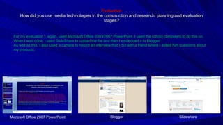 Evaluation How did you use media technologies in the construction and research, planning and evaluation stages? For my evaluation I, again, used Microsoft Office 2003/2007 PowerPoint. I used the school computers to do this on. When I was done, I used SlideShare to upload the file and then I embedded it to Blogger. As well as this, I also used a camera to record an interview that I did with a friend where I asked him questions about my products. Microsoft Office 2007 PowerPoint Slideshare Blogger 
