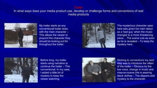 Trailer In what ways does your media product use, develop or challenge forms and conventions of real media products My trailer starts as any conventional trailer does, with the main character – This allows the viewer to pinpoint the character they should be looking out for throughout the trailer. Before long, my trailer starts using narrative to continue the trailer – This conventional. In my case, I added a little bit of mystery to keep the viewer watching. Sticking to conventions my next step was to introduce the villain of the trailer – Obvious by the low voice, change in music and mise-en-scene (He is wearing black clothes – The slippers add mystery to the character. The mysterious character seen here was given his main debut as a ‘bad guy’ when the music changed to a more threatening piece… The scene cuts as soon as he is revealed – To keep the mystery here. 