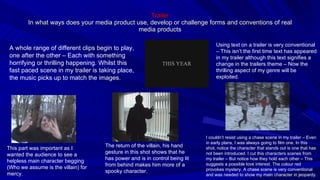 Trailer In what ways does your media product use, develop or challenge forms and conventions of real media products Using text on a trailer is very conventional – This isn’t the first time text has appeared in my trailer although this text signifies a change in the trailers theme – Now the thrilling aspect of my genre will be exploited. A whole range of different clips begin to play, one after the other – Each with something horrifying or thrilling happening. Whilst this fast paced scene in my trailer is taking place, the music picks up to match the images. This part was important as I wanted the audience to see a helpless main character begging (Who we assume is the villain) for mercy. The return of the villain, his hand gesture in this shot shows that he has power and is in control being lit from behind makes him more of a spooky character. I couldn’t resist using a chase scene in my trailer – Even in early plans, I was always going to film one. In this shot, notice the character that stands out is one that has not been introduced. I cut this characters scenes from my trailer – But notice how they hold each other – This suggests a possible love interest. The colour red provokes mystery. A chase scene is very conventional and was needed to show my main character in jeopardy. 