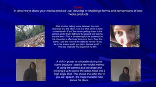 Trailer In what ways does your media product use, develop or challenge forms and conventions of real media products After another talking scene between the main character and the villain, I cut to a shot which is fairly conventional – It’s of the minion getting closer to the camera whilst finally falling to the ground and looking into the lens – This is threatening for the audience as the character is effectively looking at them. Over this scene, I use the voice of the villain to narrate “If you die in the dream world, you die in the real world” – This was originally my slogan for my film. A shift in power is noticeable during this scene because I used a very cliché method of using the camera at a low angle and bringing it up to above the actors head into a high angle shot. This shows that after the “if you die” speech, the main character now knows his place. 
